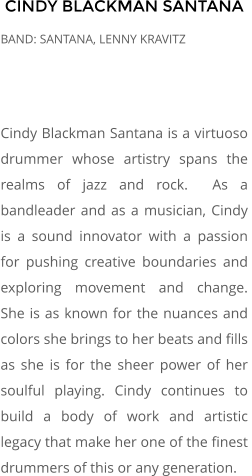 CINDY BLACKMAN SANTANA BAND: SANTANA, LENNY KRAVITZ    Cindy Blackman Santana is a virtuoso drummer whose artistry spans the realms of jazz and rock.  As a bandleader and as a musician, Cindy is a sound innovator with a passion for pushing creative boundaries and exploring movement and change.  She is as known for the nuances and colors she brings to her beats and fills as she is for the sheer power of her soulful playing. Cindy continues to build a body of work and artistic legacy that make her one of the finest drummers of this or any generation.